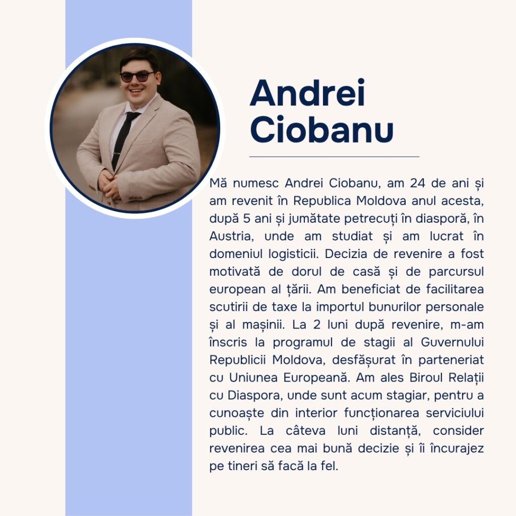 Andrei Ciobanu, 24 de ani, a revenit din Austria după 5 ani și jumătate. A beneficiat de scutirea de taxe la importul bunurilor personale și al mașinii, iar la 2 luni după revenire s-a înscris în programul de stagii al Guvernului, la Biroul relații cu diaspora.